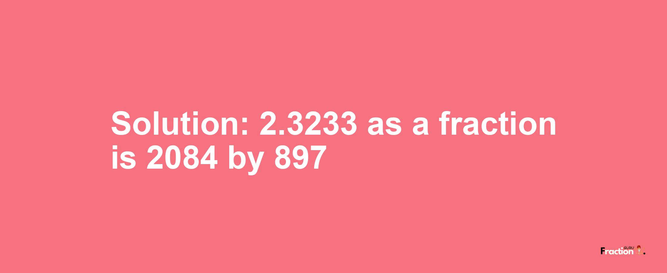 Solution:2.3233 as a fraction is 2084/897